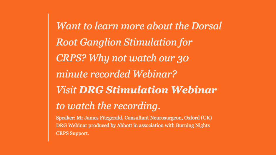     Want to learn more about the Dorsal Root Ganglion Stimulation for CRPS? Why not watch our 30 minute recorded Webinar?      Visit DRG Stimulation Webinar to watch the recording.     Speaker: Mr James Fitzgerald, Consultant Neurosurgeon, Oxford (UK)     DRG Webinar produced by Abbott in association with Burning Nights CRPS Support.