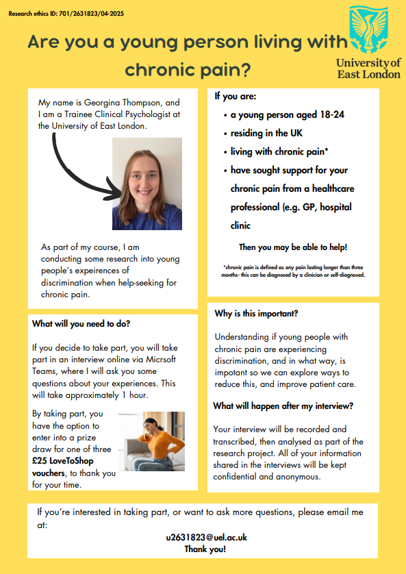 Study recruitment poster which explains the focus of the research study (young people’s experiences of discrimination when help-seeking for chronic pain), eligibility (18-24 years old, live in UK, experience chronic pain, sought help for chronic pain from a healthcare service), what you’d have to do (1 hour interview on Teams) and who to contact if you’re interested- Georgina Thompson (Trainee Clinical Psychologist, University of East London, u2631823@uel.ac.uk)